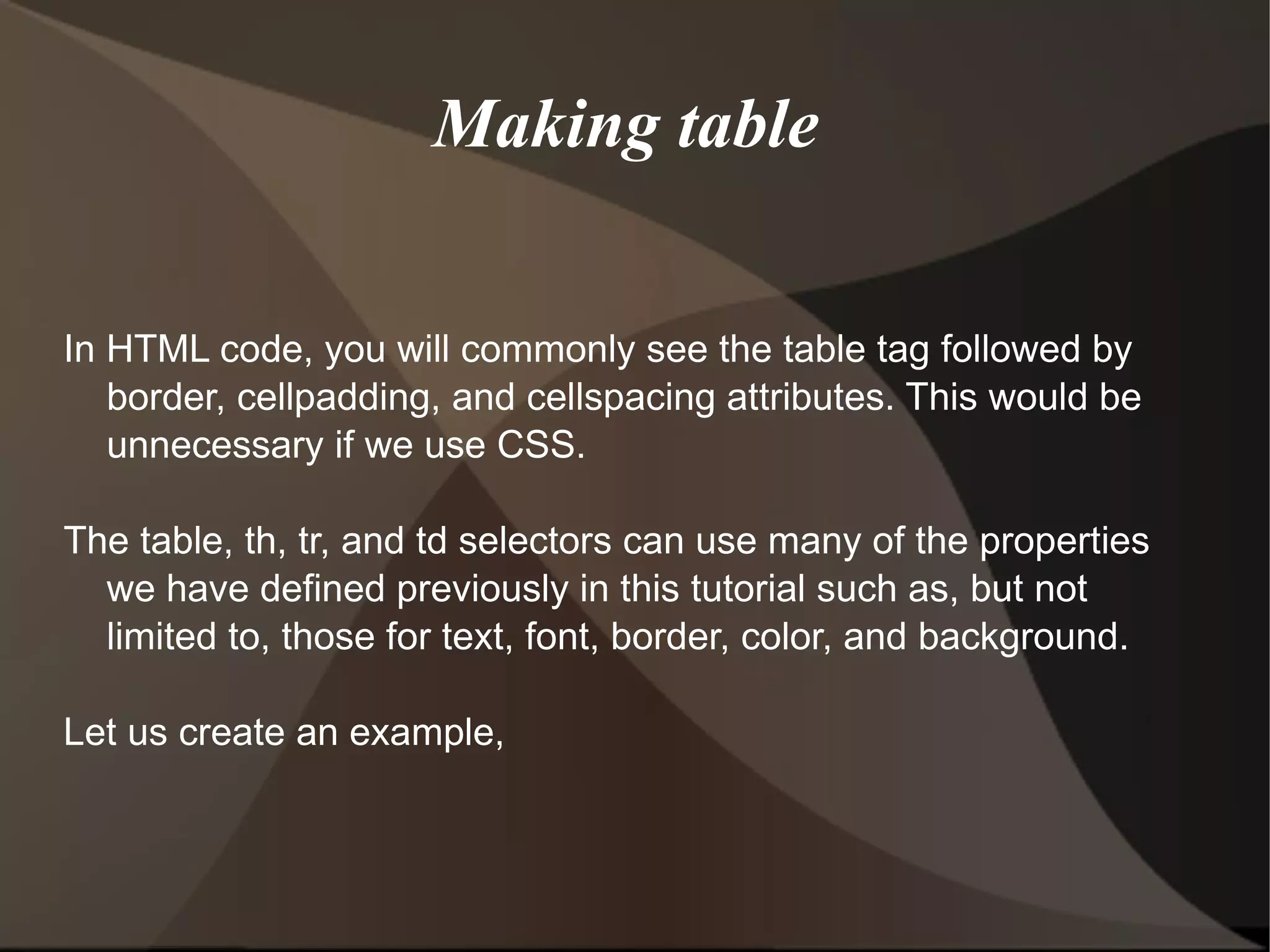 Making table  In HTML code, you will commonly see the table tag followed by border, cellpadding, and cellspacing attributes. This would be unnecessary if we use CSS. The table, th, tr, and td selectors can use many of the properties we have defined previously in this tutorial such as, but not limited to, those for text, font, border, color, and background.  Let us create an example, 