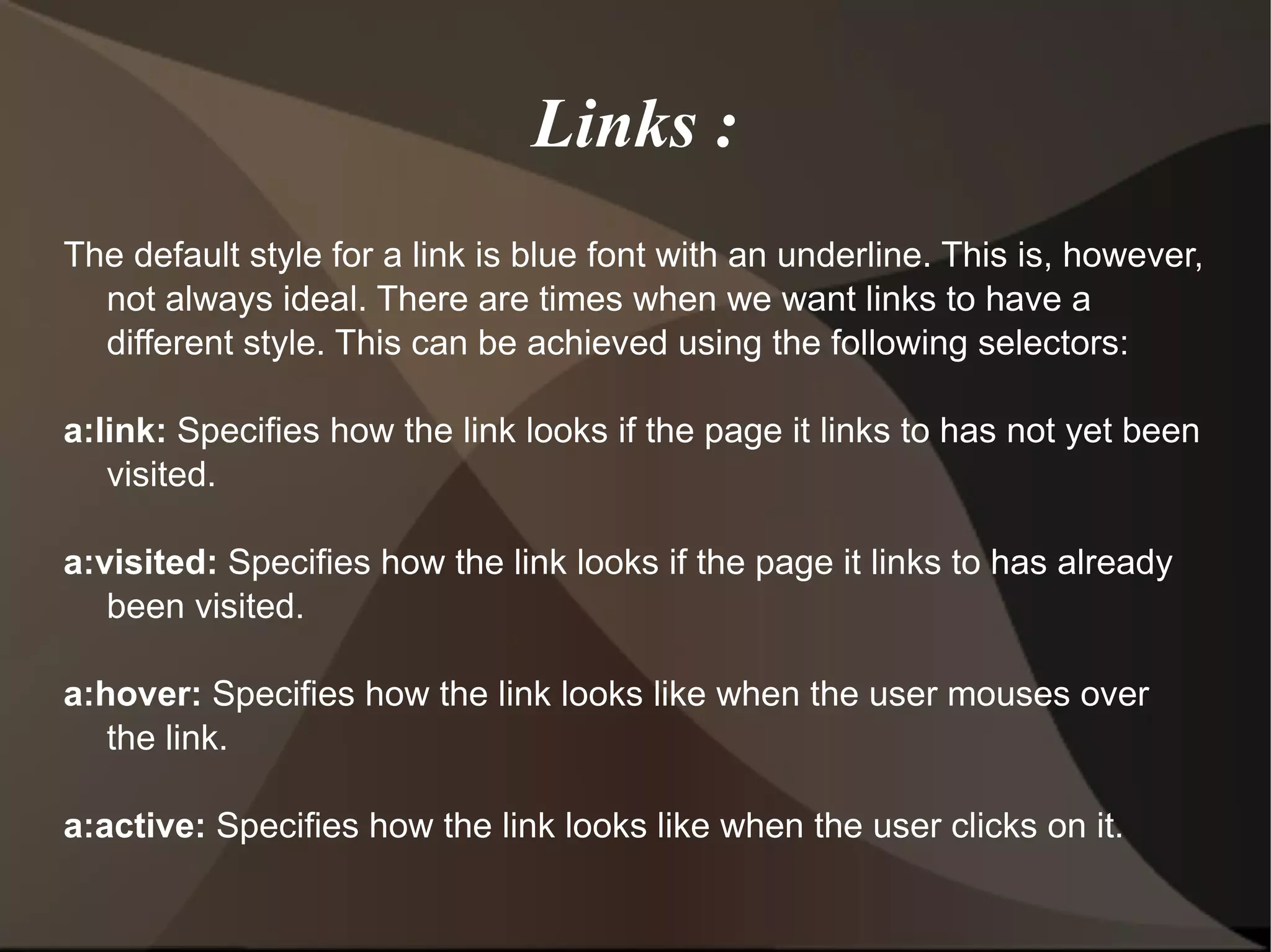 Links : The default style for a link is blue font with an underline. This is, however, not always ideal. There are times when we want links to have a different style. This can be achieved using the following selectors: a:link:  Specifies how the link looks if the page it links to has not yet been visited. a:visited:  Specifies how the link looks if the page it links to has already been visited. a:hover:  Specifies how the link looks like when the user mouses over the link. a:active:  Specifies how the link looks like when the user clicks on it.  