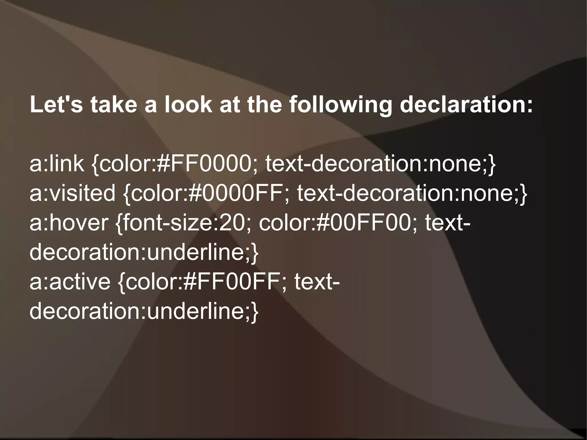 Let's take a look at the following declaration: a:link {color:#FF0000; text-decoration:none;} a:visited {color:#0000FF; text-decoration:none;} a:hover {font-size:20; color:#00FF00; text-decoration:underline;} a:active {color:#FF00FF; text-decoration:underline;}  