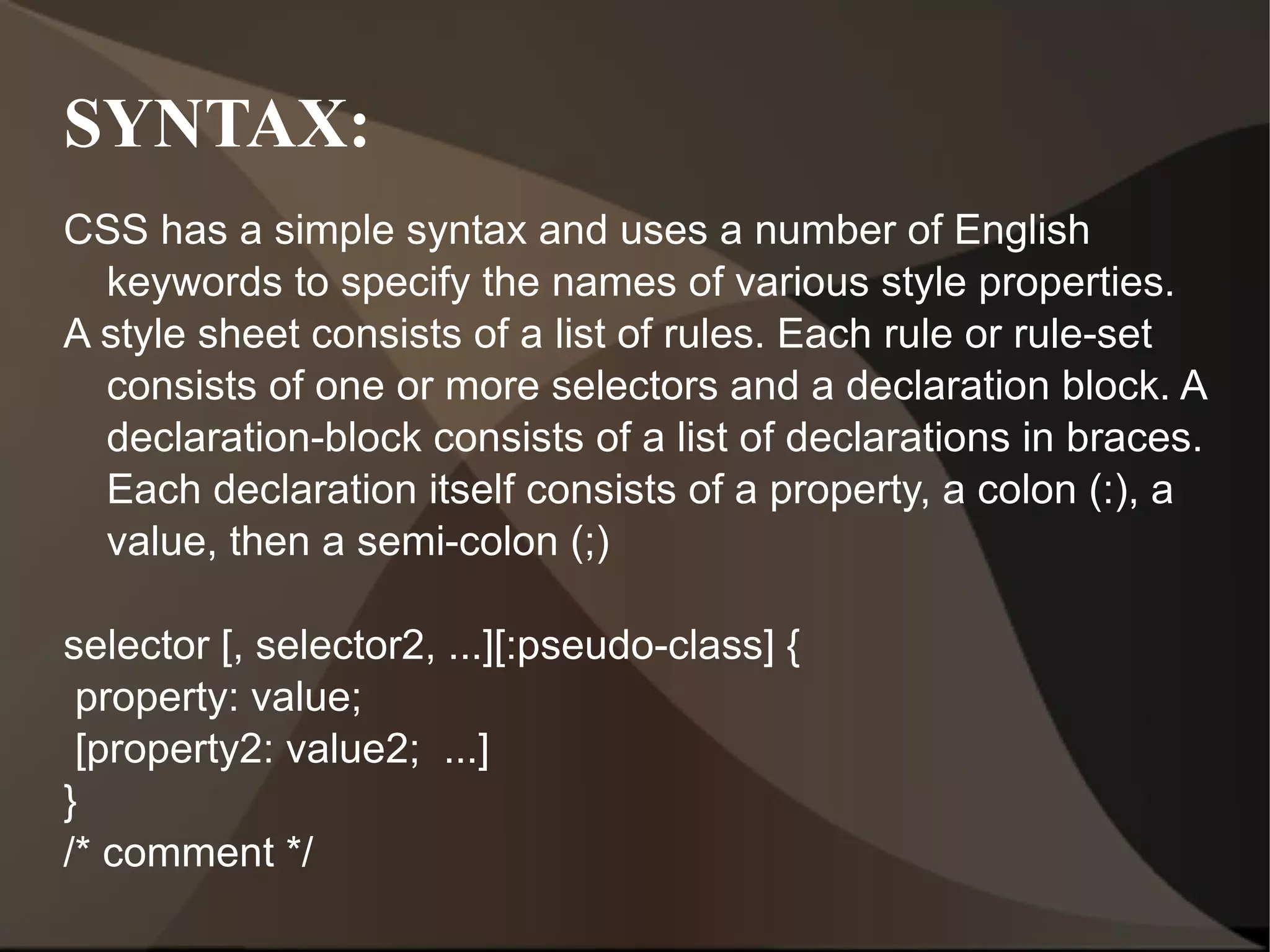 SYNTAX: CSS has a simple syntax and uses a number of English keywords to specify the names of various style properties. A style sheet consists of a list of rules. Each rule or rule-set consists of one or more selectors and a declaration block. A declaration-block consists of a list of declarations in braces. Each declaration itself consists of a property, a colon (:), a value, then a semi-colon (;) selector [, selector2, ...][:pseudo-class] { property: value; [property2: value2;  ...] } /* comment */ 