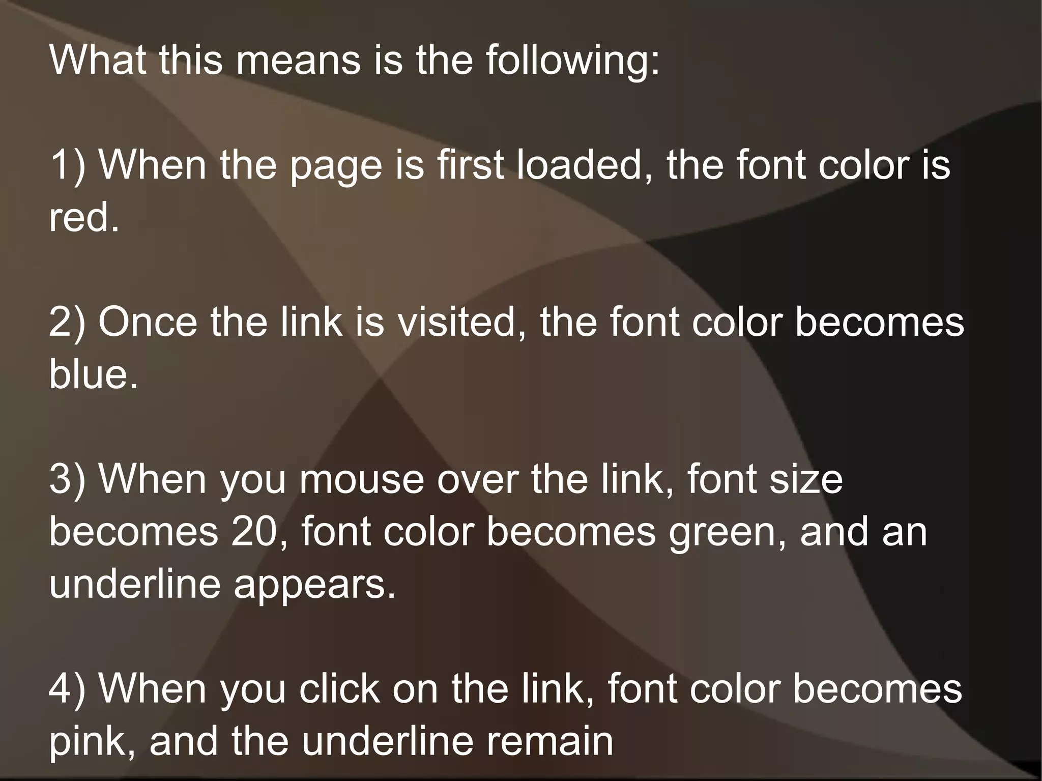 What this means is the following: 1) When the page is first loaded, the font color is red. 2) Once the link is visited, the font color becomes blue. 3) When you mouse over the link, font size becomes 20, font color becomes green, and an underline appears. 4) When you click on the link, font color becomes pink, and the underline remain 