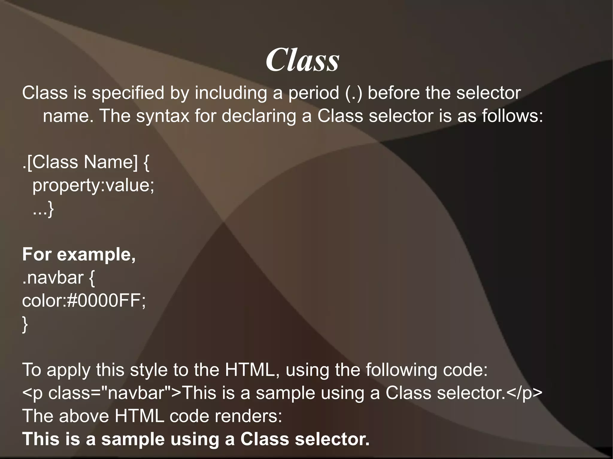 Class is specified by including a period (.) before the selector name. The syntax for declaring a Class selector is as follows: .[Class Name] { property:value; ...} For example, .navbar { color:#0000FF; } To apply this style to the HTML, using the following code: <p class=&quot;navbar&quot;>This is a sample using a Class selector.</p> The above HTML code renders: This is a sample using a Class selector. Class  