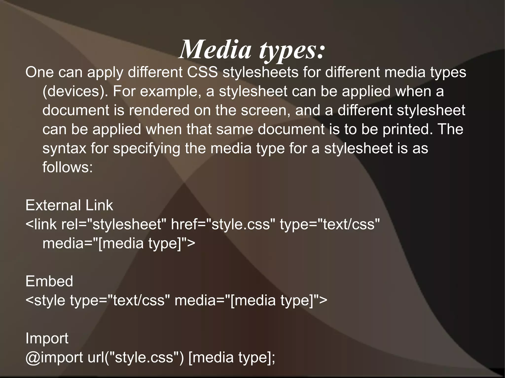 Media types: One can apply different CSS stylesheets for different media types (devices). For example, a stylesheet can be applied when a document is rendered on the screen, and a different stylesheet can be applied when that same document is to be printed. The syntax for specifying the media type for a stylesheet is as follows: External Link <link rel=&quot;stylesheet&quot; href=&quot;style.css&quot; type=&quot;text/css&quot; media=&quot;[media type]&quot;> Embed <style type=&quot;text/css&quot; media=&quot;[media type]&quot;> Import @import url(&quot;style.css&quot;) [media type];  