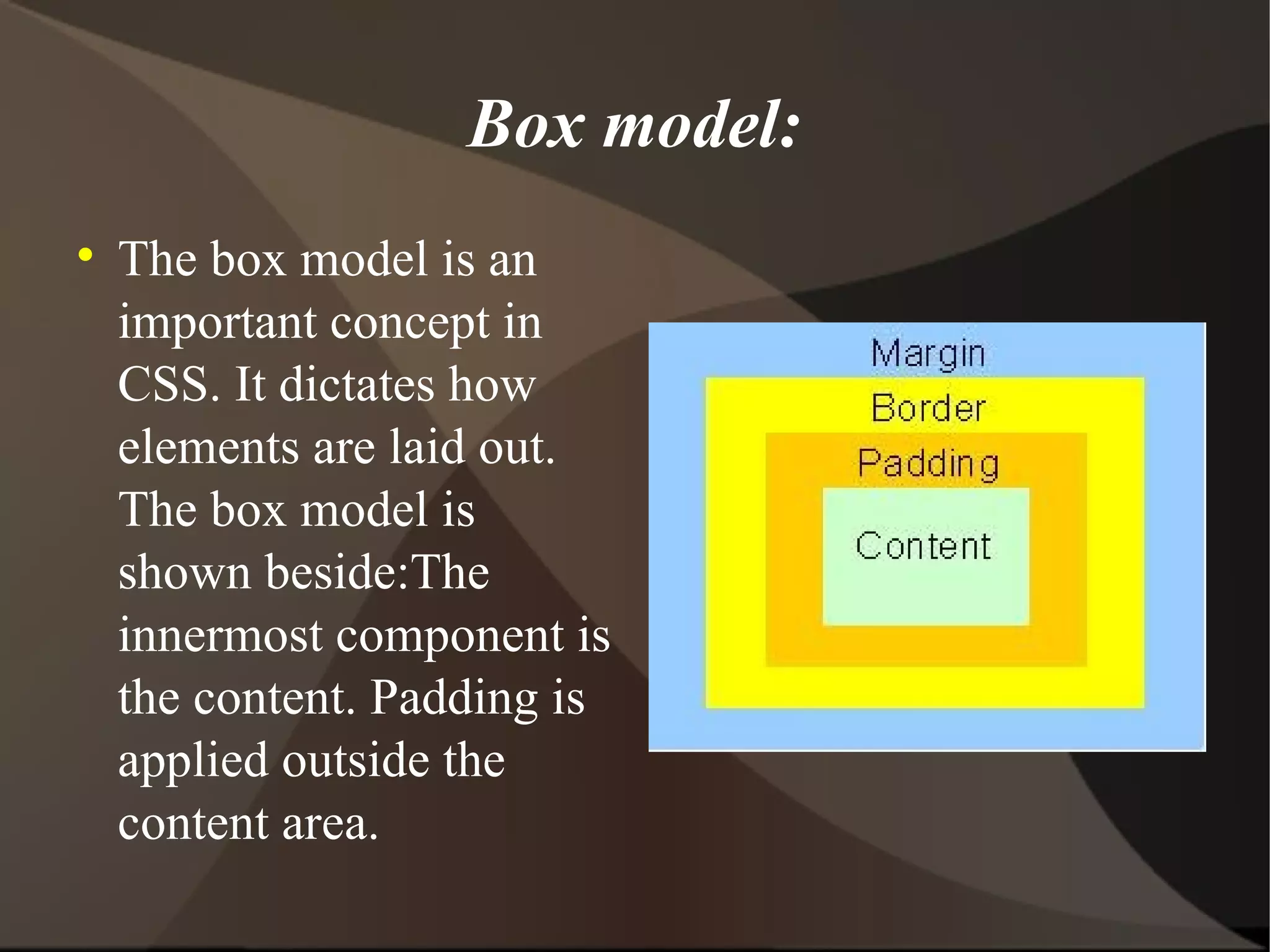 Box model: The box model is an important concept in CSS. It dictates how elements are laid out. The box model is shown beside:The innermost component is the content. Padding is applied outside the content area. 
