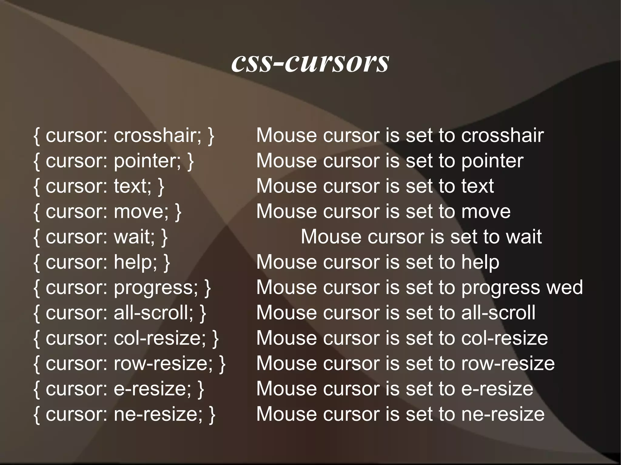 css-cursors { cursor: crosshair; } Mouse cursor is set to crosshair { cursor: pointer; } Mouse cursor is set to pointer { cursor: text; } Mouse cursor is set to text { cursor: move; } Mouse cursor is set to move { cursor: wait; } Mouse cursor is set to wait { cursor: help; } Mouse cursor is set to help { cursor: progress; } Mouse cursor is set to progress wed { cursor: all-scroll; } Mouse cursor is set to all-scroll { cursor: col-resize; } Mouse cursor is set to col-resize { cursor: row-resize; } Mouse cursor is set to row-resize { cursor: e-resize; } Mouse cursor is set to e-resize { cursor: ne-resize; } Mouse cursor is set to ne-resize  