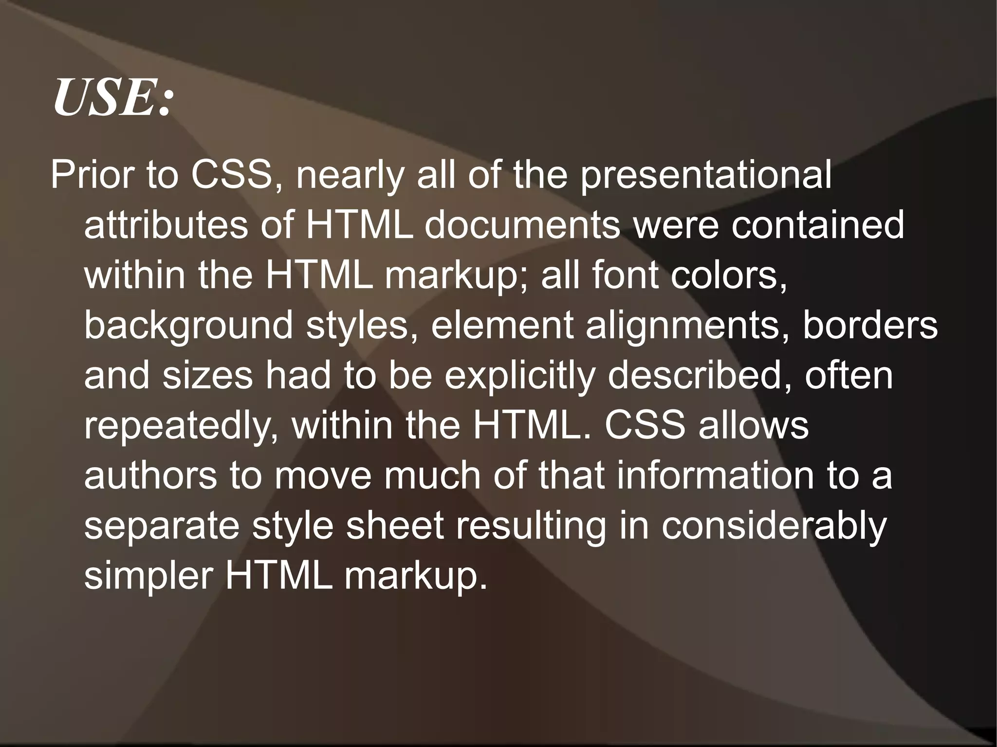 USE: Prior to CSS, nearly all of the presentational attributes of HTML documents were contained within the HTML markup; all font colors, background styles, element alignments, borders and sizes had to be explicitly described, often repeatedly, within the HTML. CSS allows authors to move much of that information to a separate style sheet resulting in considerably simpler HTML markup. 