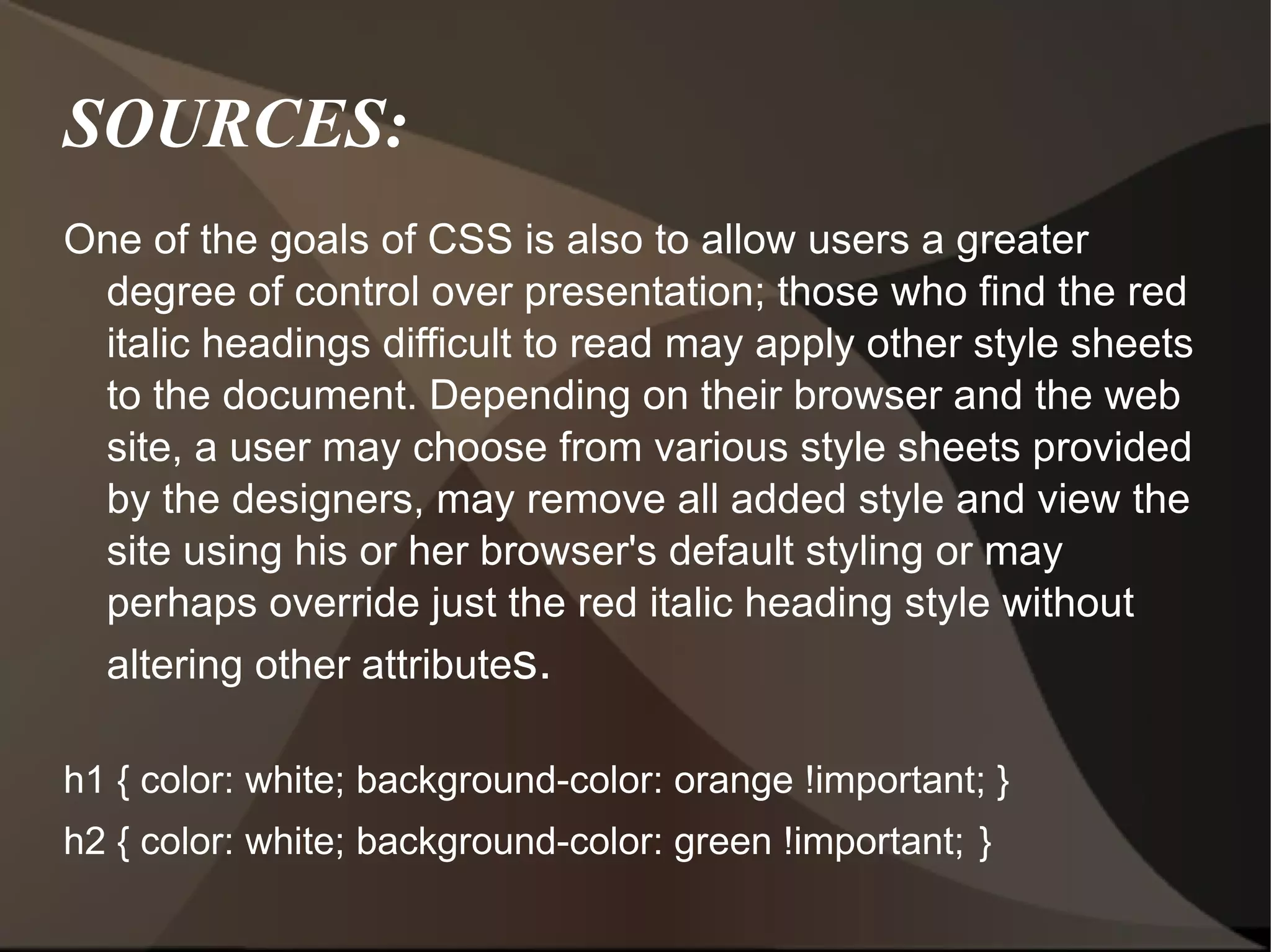 SOURCES: One of the goals of CSS is also to allow users a greater degree of control over presentation; those who find the red italic headings difficult to read may apply other style sheets to the document. Depending on their browser and the web site, a user may choose from various style sheets provided by the designers, may remove all added style and view the site using his or her browser's default styling or may perhaps override just the red italic heading style without altering other attribute s. h1 { color: white; background-color: orange !important; } h2 { color: white; background-color: green !important;   } 