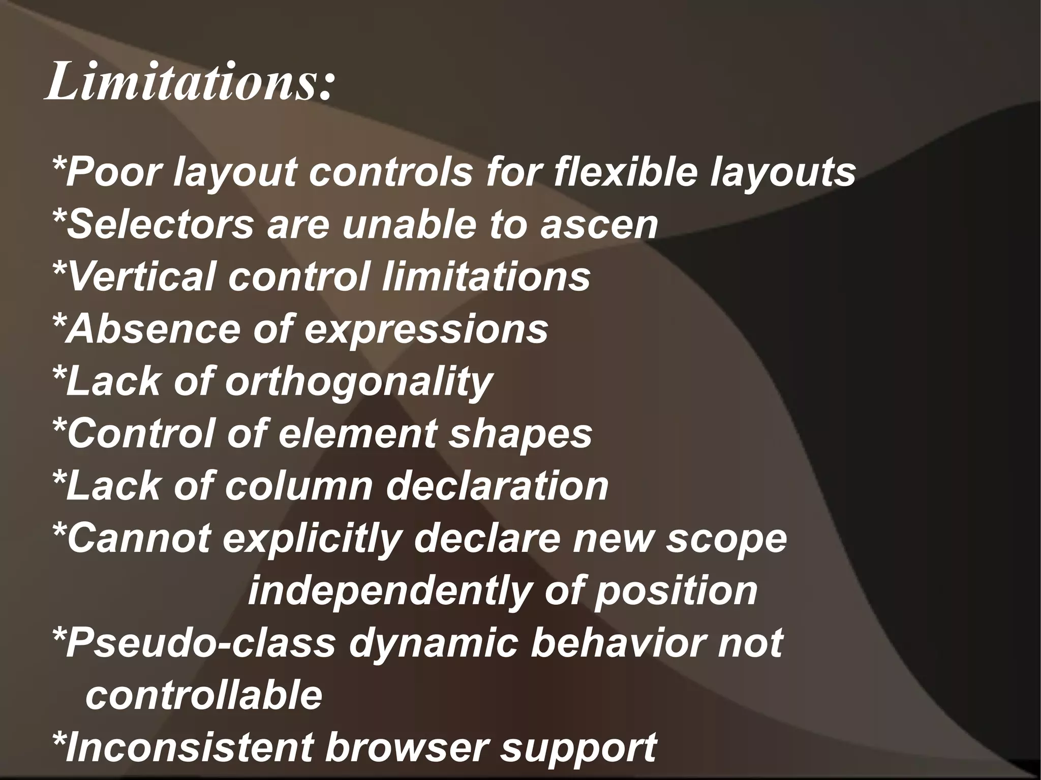 Limitations: *Poor layout controls for flexible layouts  *Selectors are unable to ascen *Vertical control limitations  *Absence of expressions  *Lack of orthogonality *Control of element shapes  *Lack of column declaration  *Cannot explicitly declare new scope  independently of position  *Pseudo-class dynamic behavior not controllable *Inconsistent browser support  