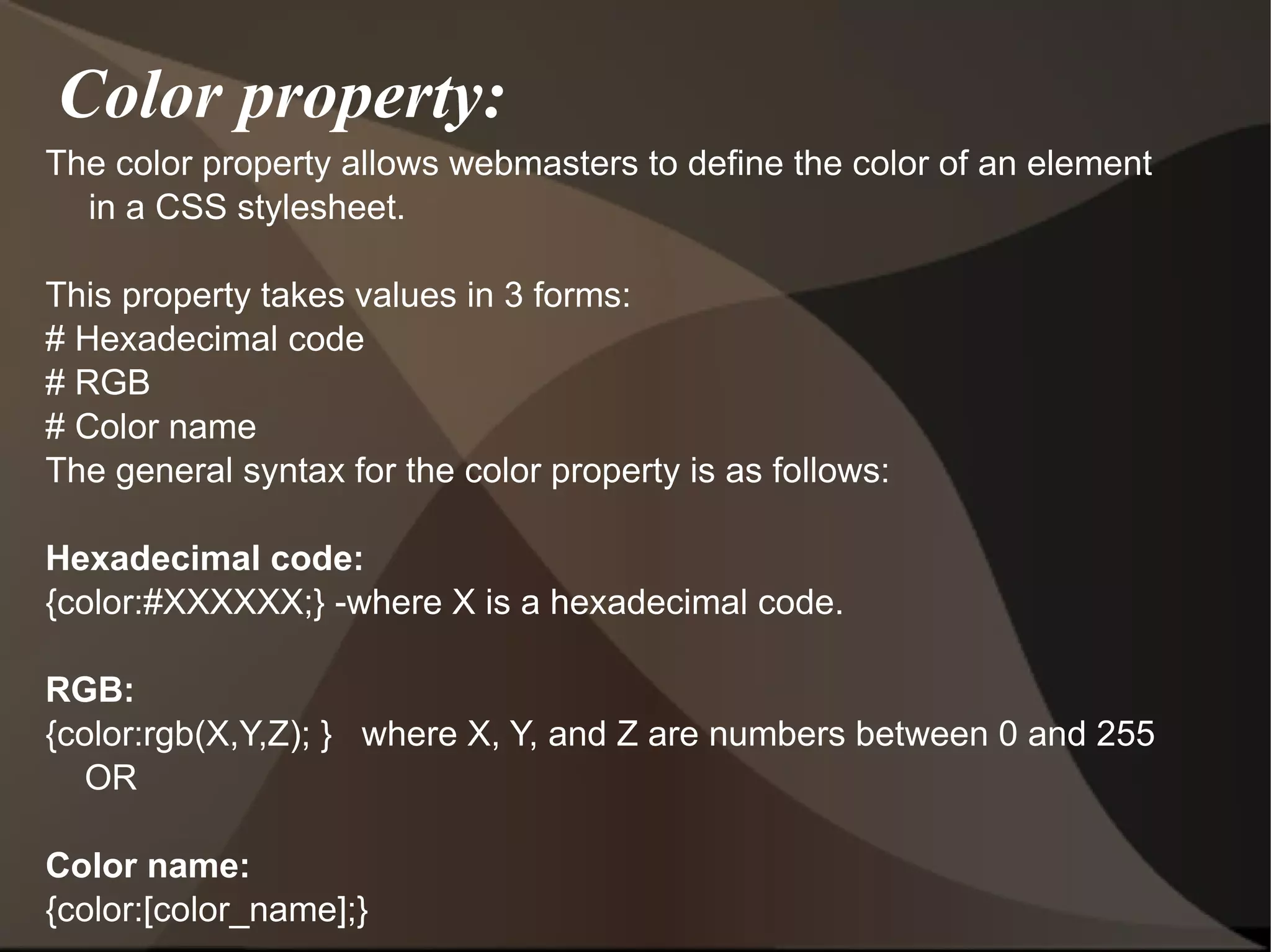 Color property: The color property allows webmasters to define the color of an element in a CSS stylesheet. This property takes values in 3 forms: # Hexadecimal code # RGB # Color name The general syntax for the color property is as follows: Hexadecimal code: {color:#XXXXXX;} -where X is a hexadecimal code. RGB: {color:rgb(X,Y,Z); }  where X, Y, and Z are numbers between 0 and 255 OR Color name: {color:[color_name];}  