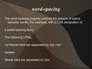 word-spacing The word-spacing property controls the amount of space between words. For example, with a CSS declaration of, p {word-spacing:5px;} The following HTML, <p>Words here are separated by 5px.</p> renders Words here are separated by 5px. 