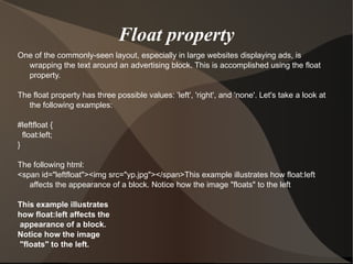 Float property One of the commonly-seen layout, especially in large websites displaying ads, is wrapping the text around an advertising block. This is accomplished using the float property. The float property has three possible values: 'left', 'right', and 'none'. Let's take a look at the following examples:  #leftfloat { float:left; }  The following html: <span id="leftfloat"><img src="yp.jpg"></span>This example illustrates how float:left affects the appearance of a block. Notice how the image "floats" to the left This example illustrates  how float:left affects the appearance of a block.  Notice how the image "floats" to the left.  