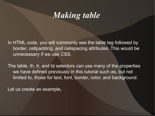 Making table  In HTML code, you will commonly see the table tag followed by border, cellpadding, and cellspacing attributes. This would be unnecessary if we use CSS. The table, th, tr, and td selectors can use many of the properties we have defined previously in this tutorial such as, but not limited to, those for text, font, border, color, and background.  Let us create an example, 