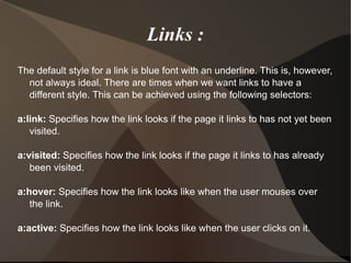 Links : The default style for a link is blue font with an underline. This is, however, not always ideal. There are times when we want links to have a different style. This can be achieved using the following selectors: a:link:  Specifies how the link looks if the page it links to has not yet been visited. a:visited:  Specifies how the link looks if the page it links to has already been visited. a:hover:  Specifies how the link looks like when the user mouses over the link. a:active:  Specifies how the link looks like when the user clicks on it.  