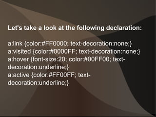 Let's take a look at the following declaration: a:link {color:#FF0000; text-decoration:none;} a:visited {color:#0000FF; text-decoration:none;} a:hover {font-size:20; color:#00FF00; text-decoration:underline;} a:active {color:#FF00FF; text-decoration:underline;}  