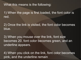 What this means is the following: 1) When the page is first loaded, the font color is red. 2) Once the link is visited, the font color becomes blue. 3) When you mouse over the link, font size becomes 20, font color becomes green, and an underline appears. 4) When you click on the link, font color becomes pink, and the underline remain 