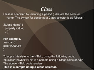 Class is specified by including a period (.) before the selector name. The syntax for declaring a Class selector is as follows: .[Class Name] { property:value; ...} For example, .navbar { color:#0000FF; } To apply this style to the HTML, using the following code: <p class="navbar">This is a sample using a Class selector.</p> The above HTML code renders: This is a sample using a Class selector. Class  