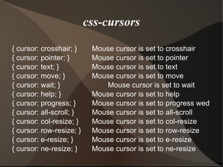 css-cursors { cursor: crosshair; } Mouse cursor is set to crosshair { cursor: pointer; } Mouse cursor is set to pointer { cursor: text; } Mouse cursor is set to text { cursor: move; } Mouse cursor is set to move { cursor: wait; } Mouse cursor is set to wait { cursor: help; } Mouse cursor is set to help { cursor: progress; } Mouse cursor is set to progress wed { cursor: all-scroll; } Mouse cursor is set to all-scroll { cursor: col-resize; } Mouse cursor is set to col-resize { cursor: row-resize; } Mouse cursor is set to row-resize { cursor: e-resize; } Mouse cursor is set to e-resize { cursor: ne-resize; } Mouse cursor is set to ne-resize  