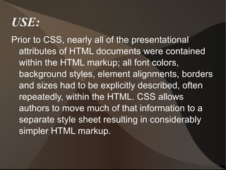 USE: Prior to CSS, nearly all of the presentational attributes of HTML documents were contained within the HTML markup; all font colors, background styles, element alignments, borders and sizes had to be explicitly described, often repeatedly, within the HTML. CSS allows authors to move much of that information to a separate style sheet resulting in considerably simpler HTML markup. 