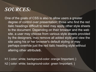 SOURCES: One of the goals of CSS is also to allow users a greater degree of control over presentation; those who find the red italic headings difficult to read may apply other style sheets to the document. Depending on their browser and the web site, a user may choose from various style sheets provided by the designers, may remove all added style and view the site using his or her browser's default styling or may perhaps override just the red italic heading style without altering other attribute s. h1 { color: white; background-color: orange !important; } h2 { color: white; background-color: green !important;   } 