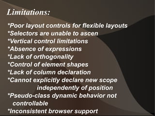 Limitations: *Poor layout controls for flexible layouts  *Selectors are unable to ascen *Vertical control limitations  *Absence of expressions  *Lack of orthogonality *Control of element shapes  *Lack of column declaration  *Cannot explicitly declare new scope  independently of position  *Pseudo-class dynamic behavior not controllable *Inconsistent browser support  
