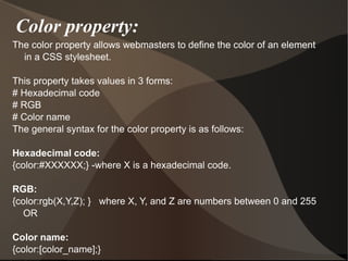 Color property: The color property allows webmasters to define the color of an element in a CSS stylesheet. This property takes values in 3 forms: # Hexadecimal code # RGB # Color name The general syntax for the color property is as follows: Hexadecimal code: {color:#XXXXXX;} -where X is a hexadecimal code. RGB: {color:rgb(X,Y,Z); }  where X, Y, and Z are numbers between 0 and 255 OR Color name: {color:[color_name];}  
