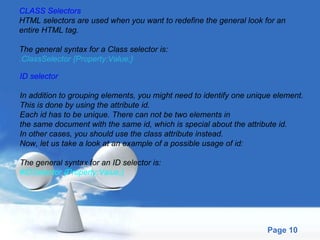 CLASS Selectors HTML selectors are used when you want to redefine the general look for an  entire HTML tag. The general syntax for a Class selector is: .ClassSelector {Property:Value;} ID selector In addition to grouping elements, you might need to identify one unique element.  This is done by using the attribute id. Each id has to be unique. There can not be two elements in  the same document with the same id, which is special about the attribute id.  In other cases, you should use the class attribute instead.  Now, let us take a look at an example of a possible usage of id: The general syntax for an ID selector is: #IDSelector {Property:Value;} 
