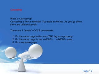 Cascading What is Cascading? Cascading is like a waterfall. You start at the top. As you go down,  there are different levels. There are 3 "levels" of CSS commands: 1. On the same page within an HTML tag as a property. 2. On the same page in the <HEAD> ... </HEAD> area. 3. On a separate page. 