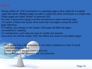 External Having written all  CSS commands on a separate page is best suited for a multiple page site owner. Multiple pages are able to utilize the same commands in a single area.  These pages are called "linked" or external CSS.  For time, it saves from typing in all the commands on each individual page. For space, it takes less space since more than one page is using the same  page reference.  For editing, one change on the master CSS page will affect all pages connected to it, instantly.  For maintenance, such sites are easy to modify and maintain  since when we edit the master CSS, the effects are shown on all related pages. CSS pages have a file extension of .css which is allowed on most, if not all,  main homepage servers.  Create and save the document in text-only  format then give the document the .css extension. 