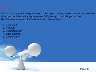 CSS Text Key issue for any web designers are: formatting and adding style to text .Now you will be  introduced to the amazing opportunities CSS gives you to add layout to text.  The following properties will be described in this section: 1. text-indent 2. text-align 3. text-decoration 4. letter-spacing 5. text-transform 