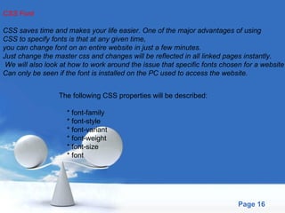 CSS Font CSS saves time and makes your life easier. One of the major advantages of using  CSS to specify fonts is that at any given time,  you can change font on an entire website in just a few minutes.  Just change the master css and changes will be reflected in all linked pages instantly. We will also look at how to work around the issue that specific fonts chosen for a website  Can only be seen if the font is installed on the PC used to access the website. The following CSS properties will be described: * font-family * font-style * font-variant * font-weight * font-size * font 