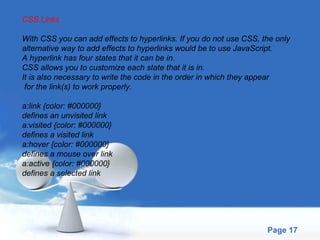 CSS Links With CSS you can add effects to hyperlinks. If you do not use CSS, the only  alternative way to add effects to hyperlinks would be to use JavaScript. A hyperlink has four states that it can be in.  CSS allows you to customize each state that it is in.  It is also necessary to write the code in the order in which they appear for the link(s) to work properly. a:link {color: #000000} defines an unvisited link a:visited {color: #000000} defines a visited link a:hover {color: #000000} defines a mouse over link a:active {color: #000000} defines a selected link 