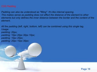 CSS Padding Padding can also be understood as "filling". It's like internal spacing.  This makes sense as padding does not affect the distance of the element to other  elements but only defines the inner distance between the border and the content of the  element. All the padding (left, right, bottom, left) can be combined using this single tag. Usage: padding: 20px; padding: 10px 20px 30px 10px; padding: 10px 20px; padding: 20px 10px 30px; 