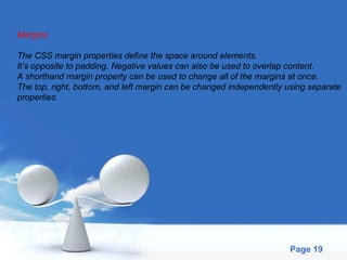 Margins The CSS margin properties define the space around elements.  It’s opposite to padding. Negative values can also be used to overlap content.  A shorthand margin property can be used to change all of the margins at once.  The top, right, bottom, and left margin can be changed independently using separate  properties.  