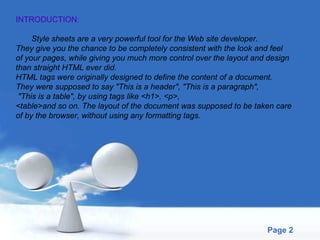 INTRODUCTION: Style sheets are a very powerful tool for the Web site developer.  They give you the chance to be completely consistent with the look and feel  of your pages, while giving you much more control over the layout and design  than straight HTML ever did.  HTML tags were originally designed to define the content of a document.  They were supposed to say "This is a header", "This is a paragraph", "This is a table", by using tags like <h1>, <p>, <table>and so on. The layout of the document was supposed to be taken care  of by the browser, without using any formatting tags. 