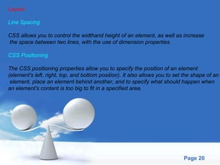 Layout Line Spacing CSS allows you to control the widthand height of an element, as well as increase the space between two lines, with the use of dimension properties. CSS Positioning The CSS positioning properties allow you to specify the position of an element  (element's left, right, top, and bottom position). It also allows you to set the shape of an element, place an element behind another, and to specify what should happen when  an element's content is too big to fit in a specified area. 