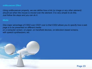 onMouseover Effect Using onMouseover property, we can define how a link (or image or any other element)  should act when the mouse is moved over the element. It is very simple to do this.  Just follow the steps and you can do it. Media One major advantage of CSS2 over CSS1 over is that CSS2 allows you to specify how a web  page is to be presented on different media:  on a computer screen, on paper, on handheld devices, on television based screens,  with speech synthesizers, etc. 