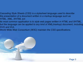 Cascading Style Sheets (CSS) is a stylesheet language used to describe  the presentation of a document written in a markup language such as  HTML, XML, XHTML ect .  Its most common application is to style web pages written in HTML and XHTML,  but the language can be applied to any kind of XML(markup) document, including  SVG and XUL.  World Wide Web Consortium (W3C) maintain the CSS specifications. 