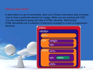 What are style sheets? A style sheet is a set of commands, each one of these instructions tells a browser how to draw a particular element on a page. When you are working with CSS, it is very important to grasp this idea of HTML elements. Well-formed  HTML documents are a collection of elements arranged in a kind of suppression  hierarchy. 