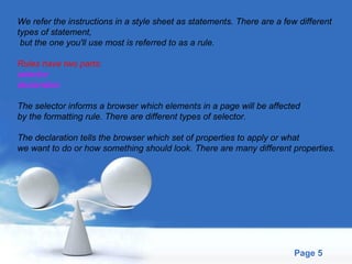 We refer the instructions in a style sheet as statements. There are a few different  types of statement, but the one you'll use most is referred to as a rule. Rules have two parts: selector declaration The selector informs a browser which elements in a page will be affected  by the formatting rule. There are different types of selector. The declaration tells the browser which set of properties to apply or what  we want to do or how something should look. There are many different properties. 
