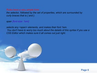 Rules have a very simple form:  the selector, followed by the set of properties, which are surrounded by  curly braces that is { and }. span  {font-size: 1em} selects any <span> elements, and makes their font 1em. You don't have to worry too much about the details of this syntax if you use a  CSS Editor which makes sure it all comes out just right. 