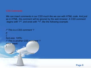 CSS Comments We can insert comments in our CSS much like we can with HTML code. And just  as in HTML, the comment will be ignored by the web browser. A CSS comment begins with "/*", and ends with "*/", like the following example. /* This is a CSS comment */ p { font-size: 120%; /* This is another CSS comment */ color: black; }  