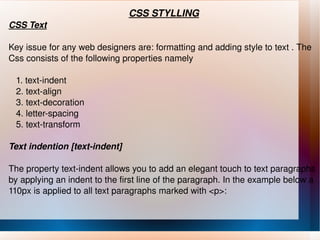 CSS STYLLING CSS Text Key issue for any web designers are: formatting and adding style to text . The Css consists of the following properties namely 1. text-indent 2. text-align 3. text-decoration 4. letter-spacing 5. text-transform Text indention [text-indent] The property text-indent allows you to add an elegant touch to text paragraphs by applying an indent to the first line of the paragraph. In the example below a 110px is applied to all text paragraphs marked with <p>: 