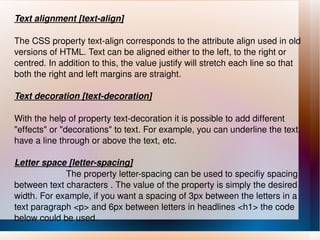 Text alignment [text-align] The CSS property text-align corresponds to the attribute align used in old versions of HTML. Text can be aligned either to the left, to the right or centred. In addition to this, the value justify will stretch each line so that both the right and left margins are straight. Text decoration [text-decoration] With the help of property text-decoration it is possible to add different "effects" or "decorations" to text. For example, you can underline the text, have a line through or above the text, etc. Letter space [letter-spacing] The property letter-spacing can be used to specifiy spacing between text characters . The value of the property is simply the desired width. For example, if you want a spacing of 3px between the letters in a text paragraph <p> and 6px between letters in headlines <h1> the code below could be used. 