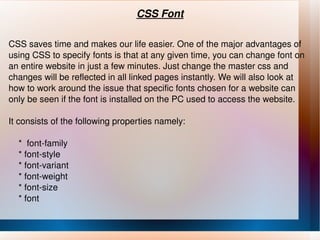 CSS Font CSS saves time and makes our  life easier. One of the major advantages of using CSS to specify fonts is that at any given time, you can change font on an entire website in just a few minutes. Just change the master css and changes will be reflected in all linked pages instantly. We will also look at how to work around the issue that specific fonts chosen for a website can only be seen if the font is installed on the PC used to access the website. It consists of the following properties namely: *  font-family * font-style * font-variant * font-weight * font-size * font 