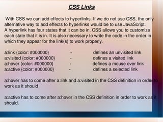 CSS Links With CSS we can add effects to hyperlinks. If we do not use CSS, the only alternative way to add effects to hyperlinks would be to use JavaScript. A hyperlink has four states that it can be in. CSS allows you to customize each state that it is in. It is also necessary to write the code in the order in which they appear for the link(s) to work properly. a:link {color: #000000}  -  defines an unvisited link a:visited {color: #000000}  -  defines a visited link a:hover {color: #000000}  -  defines a mouse over link a:active {color: #000000}  -  defines a selected link a:hover has to come after a:link and a:visited in the CSS definition in order to work as it should a:active has to come after a:hover in the CSS definition in order to work as it should. 
