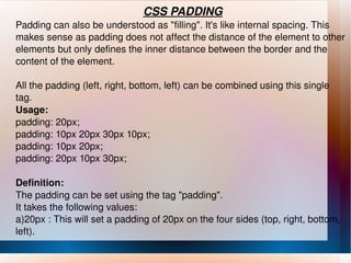 CSS PADDING Padding can also be understood as "filling". It's like internal spacing. This makes sense as padding does not affect the distance of the element to other elements but only defines the inner distance between the border and the content of the element. All the padding (left, right, bottom, left) can be combined using this single tag. Usage: padding: 20px; padding: 10px 20px 30px 10px; padding: 10px 20px; padding: 20px 10px 30px; Definition: The padding can be set using the tag "padding". It takes the following values: a)20px : This will set a padding of 20px on the four sides (top, right, bottom, left). 