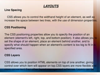 LAYOUTS Line Spacing CSS allows you to control the widthand height of an element, as well as increase the space between two lines, with the use of dimension properties. CSS Positioning The CSS positioning properties allow you to specify the position of an element (element's left, right, top, and bottom position). It also allows you to set the shape of an element, place an element behind another, and to specify what should happen when an element's content is too big to fit in a specified area. CSS Layers CSS allows you to position HTML elements on top of one another, giving control over which item will appear on top.CSS layers are more flexible and more convenient than other layout management schemas. Layers can be  