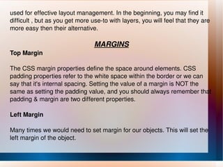 used for effective layout management. In the beginning, you may find it difficult , but as you get more use-to with layers, you will feel that they are more easy then their alternative. MARGINS Top Margin The CSS margin properties define the space around elements. CSS padding properties refer to the white space within the border or we can say that it's internal spacing. Setting the value of a margin is NOT the same as setting the padding value, and you should always remember that padding & margin are two different properties. Left Margin Many times we would need to set margin for our objects. This will set the left margin of the object. 