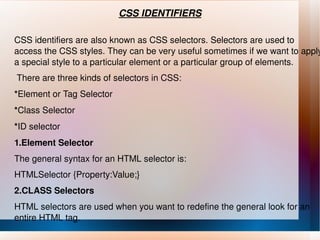 CSS IDENTIFIERS CSS identifiers are also known as CSS selectors. Selectors are used to access the CSS styles. They can be very useful sometimes if we want to apply a special style to a particular element or a particular group of elements.    There are three kinds of selectors in CSS: * Element or Tag Selector * Class Selector * ID selector 1.Element Selector The general syntax for an HTML selector is: HTMLSelector {Property:Value;} 2.CLASS Selectors HTML selectors are used when you want to redefine the general look for an entire HTML tag. 