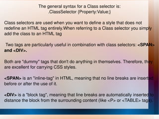 The general syntax for a Class selector is: .ClassSelector {Property:Value;} Class selectors are used when you want to define a style that does not redefine an HTML tag entirely.When referring to a Class selector you simply add the class to an HTML tag Two tags are particularly useful in combination with class selectors:  <SPAN> and <DIV>. Both are "dummy" tags that don't do anything in themselves. Therefore, they are excellent for carrying CSS styles. <SPAN>  is an "inline-tag" in HTML, meaning that no line breaks are inserted before or after the use of it. <DIV>  is a "block tag", meaning that line breaks are automatically inserted to distance the block from the surrounding content (like <P> or <TABLE> tags). 